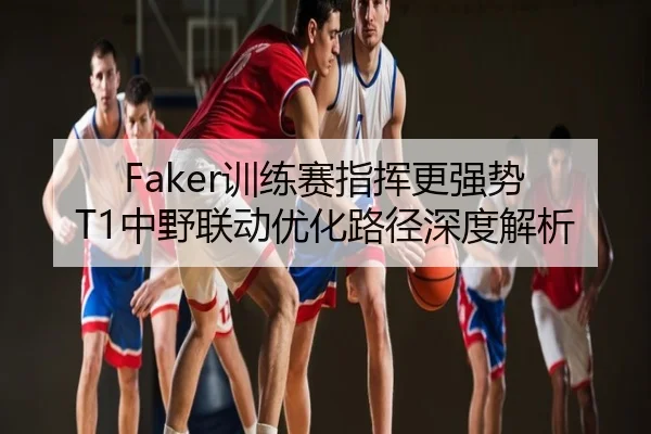 Faker训练赛指挥更强势 T1中野联动优化路径深度解析