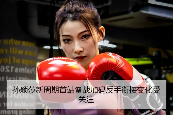 孙颖莎新周期首站备战加码反手衔接变化受关注