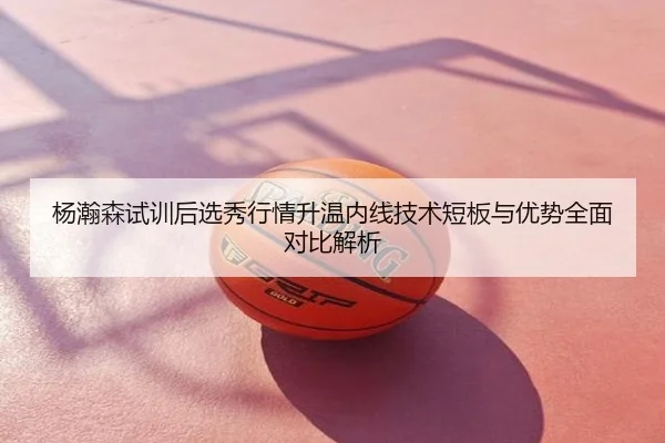 杨瀚森试训后选秀行情升温内线技术短板与优势全面对比解析