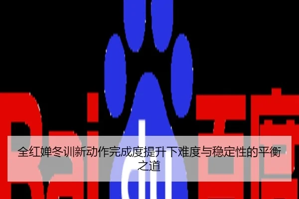 全红婵冬训新动作完成度提升下难度与稳定性的平衡之道