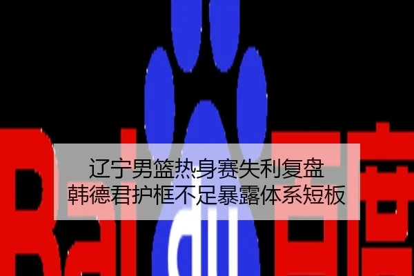 辽宁男篮热身赛失利复盘 韩德君护框不足暴露体系短板